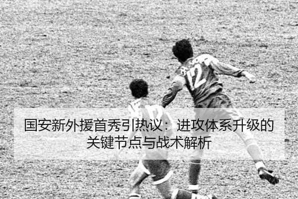 国安新外援首秀引热议：进攻体系升级的关键节点与战术解析 - bwty