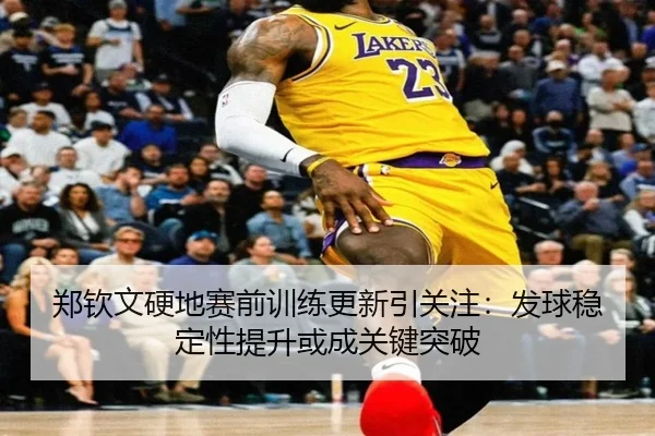 郑钦文硬地赛前训练更新引关注：发球稳定性提升或成关键突破（bwty）