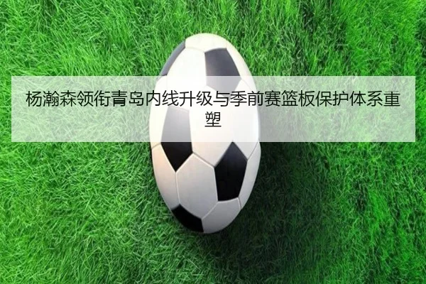 杨瀚森领衔青岛内线升级与季前赛篮板保护体系重塑 - bwty
